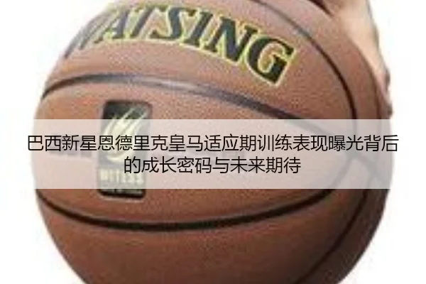 巴西新星恩德里克皇马适应期训练表现曝光背后的成长密码与未来期待
